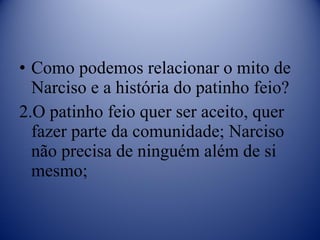 Como podemos relacionar o mito de Narciso e a história do patinho feio? O patinho feio quer ser aceito, quer fazer parte da comunidade; Narciso não precisa de ninguém além de si mesmo; 
