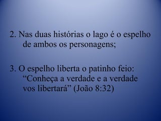 2. Nas duas histórias o lago é o espelho de ambos os personagens; 3. O espelho liberta o patinho feio: “Conheça a verdade e a verdade vos libertará” (João 8:32) 