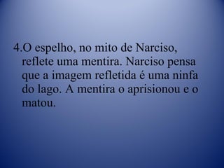 4.O espelho, no mito de Narciso, reflete uma mentira. Narciso pensa que a imagem refletida é uma ninfa do lago. A mentira o aprisionou e o matou.  