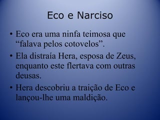 Eco e Narciso Eco era uma ninfa teimosa que “falava pelos cotovelos”. Ela distraía Hera, esposa de Zeus, enquanto este flertava com outras deusas. Hera descobriu a traição de Eco e lançou-lhe uma maldição. 