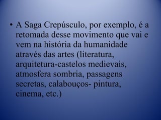 A Saga Crepúsculo, por exemplo, é a retomada desse movimento que vai e vem na história da humanidade através das artes (literatura, arquitetura-castelos medievais, atmosfera sombria, passagens secretas, calabouços- pintura, cinema, etc.) 