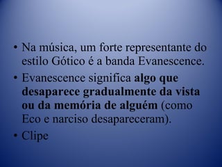 Na música, um forte representante do estilo Gótico é a banda Evanescence. Evanescence significa  algo que desaparece gradualmente da vista ou da memória de alguém  (como Eco e narciso desapareceram). Clipe 