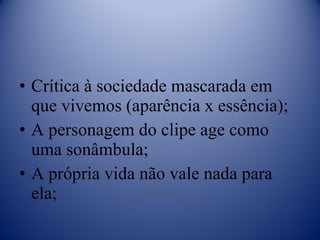 Crítica à sociedade mascarada em que vivemos (aparência x essência); A personagem do clipe age como uma sonâmbula; A própria vida não vale nada para ela; 