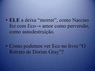 ELE  a deixa “morrer”, como Narciso fez com Eco-> amor como perversão, como autodestruição. Como podemos ver Eco no livro “O Retrato de Dorian Gray”? 