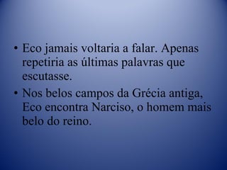Eco jamais voltaria a falar. Apenas repetiria as últimas palavras que escutasse. Nos belos campos da Grécia antiga, Eco encontra Narciso, o homem mais belo do reino. 