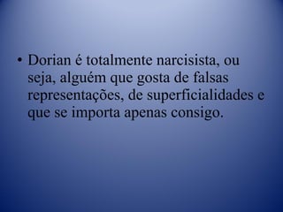 Dorian é totalmente narcisista, ou seja, alguém que gosta de falsas representações, de superficialidades e que se importa apenas consigo. 