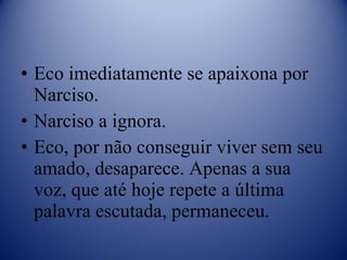 Eco imediatamente se apaixona por Narciso. Narciso a ignora. Eco, por não conseguir viver sem seu amado, desaparece. Apenas a sua voz, que até hoje repete a última palavra escutada, permaneceu. 