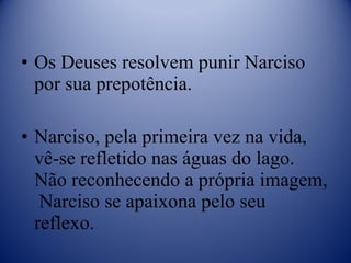 Os Deuses resolvem punir Narciso por sua prepotência. Narciso, pela primeira vez na vida, vê-se refletido nas águas do lago. Não reconhecendo a própria imagem,  Narciso se apaixona pelo seu reflexo. 