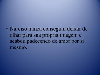 Narciso nunca conseguiu deixar de olhar para sua própria imagem e acabou padecendo de amor por si mesmo. 