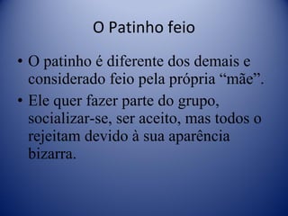 O Patinho feio O patinho é diferente dos demais e considerado feio pela própria “mãe”. Ele quer fazer parte do grupo, socializar-se, ser aceito, mas todos o rejeitam devido à sua aparência bizarra. 