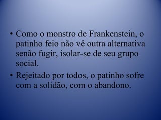 Como o monstro de Frankenstein, o patinho feio não vê outra alternativa senão fugir, isolar-se de seu grupo social. Rejeitado por todos, o patinho sofre com a solidão, com o abandono. 