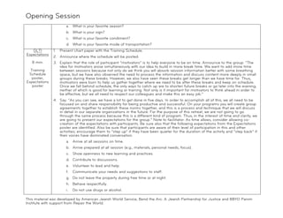 Opening Session
!
                       a. What is your favorite season?
                       b. What is your sign?
                       c. What is your favorite condiment?
                       d. What is your favorite mode of transportation?
   GLTI        1.   Present chart paper with the Training Schedule.
Expectations
               2. Announce where the schedule will be posted.
    8 min.     3. Explain that the role of participant “motivators” is to help everyone to be on time. Announce to the group: “The
                  idea for motivators arose simultaneously with our idea to build in more break time. We want to add more time
  Training        between sessions because not only do we think you will absorb session information better with some breathing
 Schedule         space, but we have also observed the need to process the information and discuss content more deeply in small
  poster,         groups during these breaks. However, we also have seen these breaks get longer than we have time for. Thus,
Expectations      motivators were born to help us gather together where we need to be after these breaks and keep on schedule.
   poster         Once we fall behind schedule, the only ways to catch up are to shorten future breaks or go later into the evening,
                  neither of which is good for learning or training. Not only is it important for motivators to think ahead in order to
                  be effective, but we all need to respect our colleagues and make this an easy job.”
               4. Say: “As you can see, we have a lot to get done in five days. In order to accomplish all of this, we all need to be
                  focused on and share responsibility for being productive and successful. On your programs you will create group
                  agreements together to establish these norms together, and this is a process and technique that we will discuss
                  in detail in our separate organizations in the future. For the purpose of this retreat, we are not going to go
                  through the same process because this is a different kind of program. Thus, in the interest of time and clarity, we
                  are going to present our expectations for the group.” Note to facilitator: As time allows, consider allowing co-
                  creation of the expectations with participants. Be sure also that the following expectations from the Expectations
                  poster are identified. Also be sure that participants are aware of their level of participation in this and other
                  activities; encourage them to “step up” if they have been quieter for the duration of the activity and “step back” if
                  their voices have dominated conversation.
                       a. Arrive at all sessions on time.
                       b. Arrive prepared at all session (e.g., materials, personal needs, focus).
                       c. Show openness to new learning and practices.
                       d. Contribute to discussions.
                       e. Volunteer to lead and help.
                       f.   Communicate your needs and suggestions to staff.
                       g. Do not leave the property during free time or at night.
                       h. Behave respectfully.
                       i.   Do not use drugs or alcohol.

This material was developed by American Jewish World Service, Bend the Arc: A Jewish Partnership for Justice and BBYO Panim
Institute with support from Repair the World.
 