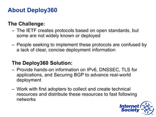 About Deploy360
The Challenge:
– The IETF creates protocols based on open standards, but
some are not widely known or deployed
– People seeking to implement these protocols are confused by
a lack of clear, concise deployment information
The Deploy360 Solution:
– Provide hands-on information on IPv6, DNSSEC, TLS for
applications, and Securing BGP to advance real-world
deployment
– Work with first adopters to collect and create technical
resources and distribute these resources to fast following
networks
 