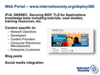 Web Portal – www.internetsociety.org/deploy360
IPv6, DNSSEC, Securing BGP, TLS for Applications
knowledge base including tutorials, case studies,
training resources, etc.
Content specific to:
– Network Operators
– Developers
– Content Providers
– Consumer Electronics
Manufacturers
– Enterprise Customers
Blog posts
Social media integration
 