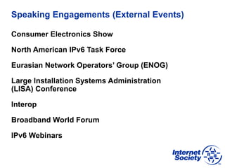 Speaking Engagements (External Events)
Consumer Electronics Show
North American IPv6 Task Force
Eurasian Network Operators’ Group (ENOG)
Large Installation Systems Administration
(LISA) Conference
Interop
Broadband World Forum
IPv6 Webinars
 