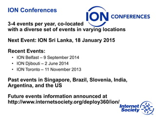 ION Conferences
3-4 events per year, co-located
with a diverse set of events in varying locations
Next Event: ION Sri Lanka, 18 January 2015
Recent Events:
• ION Belfast – 9 September 2014
• ION Djibouti – 2 June 2014
• ION Toronto – 11 November 2013
Past events in Singapore, Brazil, Slovenia, India,
Argentina, and the US
Future events information announced at
http://www.internetsociety.org/deploy360/ion/
 