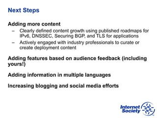 Next Steps
Adding more content
– Clearly defined content growth using published roadmaps for
IPv6, DNSSEC, Securing BGP, and TLS for applications
– Actively engaged with industry professionals to curate or
create deployment content
Adding features based on audience feedback (including
yours!)
Adding information in multiple languages
Increasing blogging and social media efforts
 