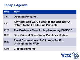 Today’s Agenda
Time Topic
9:30 Opening Remarks
9:45
Keynote: Can We Go Back to the Original? A
Return to the End-to-End Principle
10:30 The Business Case for Implementing DNSSEC
11:00 Best Current Operational Practices Update
11:15
Panel Discussion – IPv6 in Asia Pacific:
Untangling the Web
12:15 Closing Remarks
 