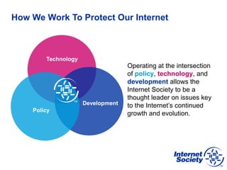 How We Work To Protect Our Internet
Operating at the intersection
of policy, technology, and
development allows the
Internet Society to be a
thought leader on issues key
to the Internet’s continued
growth and evolution.
Technology
Development
Policy
 
