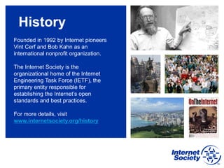 History
Founded in 1992 by Internet pioneers
Vint Cerf and Bob Kahn as an
international nonprofit organization.
The Internet Society is the
organizational home of the Internet
Engineering Task Force (IETF), the
primary entity responsible for
establishing the Internet’s open
standards and best practices.
For more details, visit
www.internetsociety.org/history
 