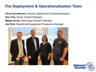 The Deployment & Operationalization Team
•Chris Grundemann, Director, Deployment & Operationalization
•Dan York, Senior Content Strategist
•Megan Kruse, Technology Outreach Manager
•Jan Žorž, Operational Engagement Programme Manager
 