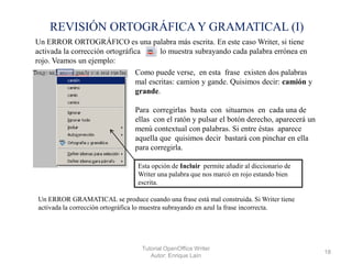 REVISIÓN ORTOGRÁFICA Y GRAMATICAL (I)
Un ERROR ORTOGRÁFICO es una palabra más escrita. En este caso Writer, si tiene
activada la corrección ortográfica
lo muestra subrayando cada palabra errónea en
rojo. Veamos un ejemplo:
Como puede verse, en esta frase existen dos palabras
mal escritas: camion y gande. Quisimos decir: camión y
grande.
Para corregirlas basta con situarnos en cada una de
ellas con el ratón y pulsar el botón derecho, aparecerá un
menú contextual con palabras. Si entre éstas aparece
aquella que quisimos decir bastará con pinchar en ella
para corregirla.
Esta opción de Incluir permite añadir al diccionario de
Writer una palabra que nos marcó en rojo estando bien
escrita.
Un ERROR GRAMATICAL se produce cuando una frase está mal construida. Si Writer tiene
activada la corrección ortográfica lo muestra subrayando en azul la frase incorrecta.

Tutorial OpenOffice Writer
Autor: Enrique Laín

18

 