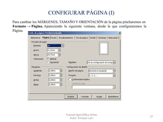 CONFIGURAR PÁGINA (I)
Para cambiar los MÁRGENES, TAMAÑO Y ORIENTACIÓN de la página pincharemos en
Formato → Página. Apareciendo la siguiente ventana, desde la que configuraremos la
Página.

Tutorial OpenOffice Writer
Autor: Enrique Laín

21

 