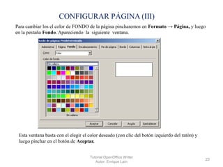 CONFIGURAR PÁGINA (III)
Para cambiar los el color de FONDO de la página pincharemos en Formato → Página, y luego
en la pestaña Fondo. Apareciendo la siguiente ventana.

Esta ventana basta con el elegir el color deseado (con clic del botón izquierdo del ratón) y
luego pinchar en el botón de Aceptar.
Tutorial OpenOffice Writer
Autor: Enrique Laín

23

 
