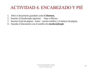 ACTIVIDAD 4. ENCABEZADO Y PIÉ
1.
2.
3.
4.

Abrir el documento guardado como Columnas.
Insertar el Encabezado siguiente: Viaje a México.
Insertar el pié de página: Autor: vuestro nombre y el número de página.
Guardar el documento con el nombre de encabezadoypie.

Tutorial OpenOffice Writer
Autor: Enrique Laín

28

 