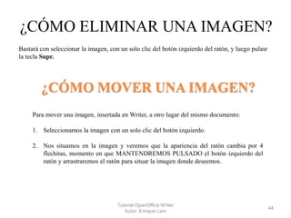¿CÓMO ELIMINAR UNA IMAGEN?
Bastará con seleccionar la imagen, con un solo clic del botón izquierdo del ratón, y luego pulasr
la tecla Supr.

¿CÓMO MOVER UNA IMAGEN?
Para mover una imagen, insertada en Writer, a otro lugar del mismo documento:
1. Seleccionamos la imagen con un solo clic del botón izquierdo.
2. Nos situamos en la imagen y veremos que la apariencia del ratón cambia por 4
flechitas, momento en que MANTENDREMOS PULSADO el botón izquierdo del
ratón y arrastraremos el ratón para situar la imagen donde deseemos.

Tutorial OpenOffice Writer
Autor: Enrique Laín

44

 