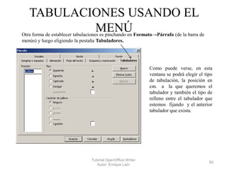 TABULACIONES USANDO EL
MENÚ

Otra forma de establecer tabulaciones es pinchando en Formato→Párrafo (de la barra de
menús) y luego eligiendo la pestaña Tabuladores.

Como puede verse, en esta
ventana se podrá elegir el tipo
de tabulación, la posición en
cm. a la que queremos el
tabulador y también el tipo de
relleno entre el tabulador que
estemos fijando y el anterior
tabulador que exista.

Tutorial OpenOffice Writer
Autor: Enrique Laín

50

 