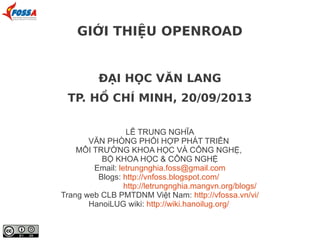 ĐẠI HỌC VĂN LANG
TP. HỒ CHÍ MINH, 20/09/2013
LÊ TRUNG NGHĨA
VĂN PHÒNG PHỐI HỢP PHÁT TRIỂN
MÔI TRƯỜNG KHOA HỌC VÀ CÔNG NGHỆ,
BỘ KHOA HỌC & CÔNG NGHỆ
Email: letrungnghia.foss@gmail.com
Blogs: http://vnfoss.blogspot.com/
http://letrungnghia.mangvn.org/blogs/
Trang web CLB PMTDNM Việt Nam: http://vfossa.vn/vi/
HanoiLUG wiki: http://wiki.hanoilug.org/
GIỚI THIỆU OPENROAD
 