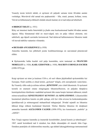 Vasarely teoste koloriit näitab, et op-kunst oli paljuski sarnane teiste 60-ndate aastate
vooludega. Moevärvid olid samad mis popkunstiski – lilla, oranž, punane, kollane, roosa.
Värvid on küllastunud ja ühtlaselt siledale alusele kantud, nii et nad mõjuvad tehniliselt.
● BRIDGET RILEY (s. 1931)
Riley sai innustust itaalia futuristidelt ja jõudis oma kuulsusttoonud laadini 60-ndate aastate
alguses. Riley hinnatumad tööd on must-valged, neis on palju väikesi elemente, mis
subtiilselt, aga täpselt seeriateks korrastuvad. Nad tekitavad hallutsinatoorse liikumise tunde
või teevad stabiilse vaatamise võimatuks.
● RICHARD ANUSZKIEWICZ (s.1930)
Ameerika kunstnik, kes põhiliselt joonte kombineerimisega on saavutanud pimestavaid
efekte.
● Op-kunstnike hulka kuulub veel palju kunstnikke, neist tuntumad on FRANCOIS
MORELLET (s. 1926), KARL GERSTNER (s. 1930), MAURITS CORNELIS ESCHER
(1898-1972) jpt.
Kuigi op-kunst sai nime ja kuulsuse USA-s, oli seal vähem järjekindlaid op-kunstnikke kui
Euroopas. Osalt seetõttu ei olnud termin „op-kunst“ kõigile, eriti eurooplastele vastuvõetav.
Ka Vasarely vältis seda ja eelistas mõistet „KINETISM“, mis viitab liikumisele. Et op-kunsti
teostele on enamasti omane mingisugune liikumiseillusioon, on paljudes tänapäeva
kunstiajaloolistes käsitlustes vaadeldud op-kunsti ühe osana hoopis laiemast nähtusest, nimelt
mitmevariandilisest KINEETILISEST KUNSTIST ehk KINEATISMIST. Liikumisefekti
kasutamisel plastilises kunstis on pikk ajalugu, eriti kui võtta arvesse ka keskonnakujundus
(purskkaevud) ja mitmesugused mehaanilised mänguasjad. 20-ndal sajandil on liikumise
tähtsust kõige rohkem kuulutanud futuristid. Tõelise füüsilise liikumise tõi skulptuuri
ammerika kunstnik ALEXANDER CALDER (1898-1976), kes konstrueeris „mobiile“ ja
„stabiile“.
New Yorgis tegutses kunstnike ja inseneride koostöörühm „katsed kunstis ja tehnoloogias“.
1967. aastal korraldasid nad 6 etendust, kus üheks ideeandjaks oli muusik John Cage.
Etenduse peateljeks oli elektrooniline muusika, aga näidati kakaugjuhtimisega tantsumasinaid
 