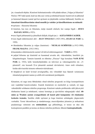 jm. visuaalseid objekte. Kinetismi kulminatsiooniks võib pidada näitust „Valgus ja liikumine“
Pariisis 1967-ndal aastal, kuid see üha uusi vorme ja tehnikaid kasutav kunstivool on jätkunud
ja laienenud tänaseni (samal ajal kui op-kunst on järjekindla vooluna hääbunud). Seetõttu on
kineatismi klassifitseerimine olnud muutlik ja vaieldav ja klassifikatsioone on mitmeid:
● op-kunst – illusoorne liikumine
● kinetism, kus teos on liikumatu, mulje muutub oluliselt, kui vaataja liigub - JESUS
RAFAEL SOTO (s.1923).
● teos liigub juhitamatult ja juhuslikult (hõljub, kõigub jne.) – ALEXANDER CALDER.
● teos liigub elektrimootori abil – JEAN TINGUELY (1925-1991), JULIO LE PARC (s.
1928).
● ühendatakse liikumine ja valgus (luminism) – NICOLAS SCHÖFFER (s.1912-1980),
FRANK MALINA (1912-1981).
● kasutatakse elektrimootorite asemel või kõrval elektromagneteid – TAKIS (s.1925)
● paljud hilisema aja kinetistid on kasutanud arvutite abi, videotehnikat, laserikiiri jm.
kõrgtehnoloogiat. Tuntuim kunstnik on rühmitus „Fluxuse“ liige korealane NAM JUNE
PAIK (s. 1932), kelle lemmikobjektideks on televiisor ja videomagnetofon (nt. „V-
püramiid“, mis koosneb 32-st püramiidi asetatud värvitelerist). Autor otsib võimalusi,
kuidas aktiviseerida inimeste suhtumist teleriekraani.
● tänapäeval on laialt levinud arvutigraafika, mis võimaldab luua lõputult variatsioone
etteantud programmi raames ja sobib eriti seeriakunsti pooldajatele.
Kineatism, nii nagu tema lähtekohaks olnud tehniline progresski on kõige kosmopoliitsem
seni vaadeldud kunstivooludest. Enamik kinetatismi on meeleolult ja vaimult, nii nagu
vahenditeltki solidaarne tehnilise progressiga. Kinetismi raskeks probleemiks näib jäävat piiri
tõmbamine kunsti ja mittekunsti, vaimse loomingu ja ajaviiteliste mänguasjade vahel. 60-
ndate ja 70-ndate aastate avangardismis oli kunsti piiri kompamine või ründamine
keskseks teemaks. Seetõttu olidki op-kunst ja kogu kinetism eelmänguks järgnevatele
vooludele. Teoste lakoonilisuse ja standartsusega, eneseväljenduse piiramise ja unikaalsuse
puudumisega valmistati ette minimalismi; aga põhimõttega, et teoses on idee ehk
kontseptsioon peatähtis ja teostus on üksnes tehniline probleem, läheneti kontseptualismile.
 