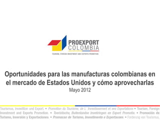 Oportunidades para las manufacturas colombianas en
el mercado de Estados Unidos y cómo aprovecharlas
                     Mayo 2012
 
