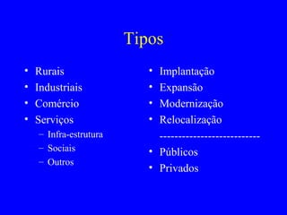 Tipos
•   Rurais                 • Implantação
•   Industriais            • Expansão
•   Comércio               • Modernização
•   Serviços               • Relocalização
    – Infra-estrutura        ---------------------------
    – Sociais              • Públicos
    – Outros
                           • Privados
 