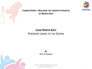 1
Sunrise States: Realizing the growth
potential of North-East
SUNRISE STATES : REALIZING THE GROWTH POTENTIAL
OF NORTH-EAST
LOOK NORTH-EAST
PERIPHERY COMES TO THE CENTRE
BY
SMIT P PARMAR
 