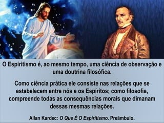 O Espiritismo é, ao mesmo tempo, uma ciência de observação e
uma doutrina filosófica.
Como ciência prática ele consiste nas relações que se
estabelecem entre nós e os Espíritos; como filosofia,
compreende todas as consequências morais que dimanam
dessas mesmas relações.
Allan Kardec: O Que É O Espiritismo. Preâmbulo.
 