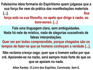 Falsíssima ideia formaria do Espiritismo quem julgasse que a
sua força lhe vem da prática das manifestações materiais
[...]. Sua
força está na sua filosofia, no apelo que dirige à razão, ao
bom-senso. [...]
Fala uma linguagem clara, sem ambiguidades.
Nada há nele de místico, nada de alegorias suscetíveis de
falsas interpretações.
Quer ser por todos compreendido, porque chegados são os
tempos de fazer-se que os homens conheçam a verdade [...].
Não reclama crença cega; quer que o homem saiba por que
crê. Apoiando-se na razão, será sempre mais forte do que os
que se apoiam no nada.
Allan Kardec: O Livro dos Espíritos. Conclusão, item 6.
 