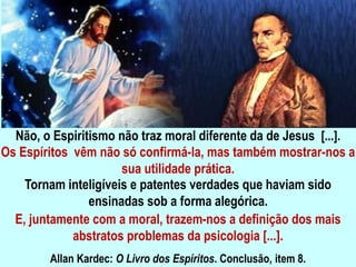 Não, o Espiritismo não traz moral diferente da de Jesus [...].
Os Espíritos vêm não só confirmá-la, mas também mostrar-nos a
sua utilidade prática.
Tornam inteligíveis e patentes verdades que haviam sido
ensinadas sob a forma alegórica.
E, juntamente com a moral, trazem-nos a definição dos mais
abstratos problemas da psicologia [...].
Allan Kardec: O Livro dos Espíritos. Conclusão, item 8.
 
