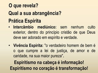 O que revela?
Qual a sua abrangência?
Prática Espírita
• Intercâmbio mediúnico: sem nenhum culto
exterior, dentro do princípio cristão de que Deus
deve ser adorado em espírito e verdade.
• Vivência Espírita: "o verdadeiro homem de bem é
o que cumpre a lei de justiça, de amor e de
caridade, na sua maior pureza".
Espiritismo na cabeça é informação!
Espiritismo no coração é transformação!
 