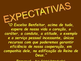 “O Excelso Benfeitor, acima de tudo,
espera de nossa vida o coração, o
caráter, a conduta, a atitude, o exemplo
e o serviço pessoal incessante, únicos
recursos com que poderemos garantir
eficiência de nossa cooperação, em
companhia dele, na edificação do Reino de
Deus.”
 