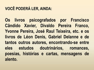VOCÊ PODERÁ LER, AINDA:
Os livros psicografados por Francisco
Cândido Xavier, Divaldo Pereira Franco,
Yvonne Pereira, José Raul Teixeira, etc. e os
livros de Léon Denis, Gabriel Delanne e de
tantos outros autores, encontrando-se entre
eles estudos doutrinários, romances,
poesias, histórias e cartas, mensagens de
alento.
 