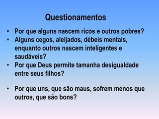 • Por que uns, que são maus, sofrem menos que
outros, que são bons?
• Por que alguns nascem ricos e outros pobres?
• Alguns cegos, aleijados, débeis mentais,
enquanto outros nascem inteligentes e
saudáveis?
• Por que Deus permite tamanha desigualdade
entre seus filhos?
Questionamentos
 