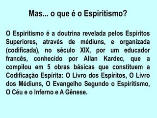 Mas... o que é o Espiritismo?
O Espiritismo é a doutrina revelada pelos Espíritos
Superiores, através de médiuns, e organizada
(codificada), no século XIX, por um educador
francês, conhecido por Allan Kardec, que a
compilou em 5 obras básicas que constituem a
Codificação Espírita: O Livro dos Espíritos, O Livro
dos Médiuns, O Evangelho Segundo o Espiritismo,
O Céu e o Inferno e A Gênese.
 
