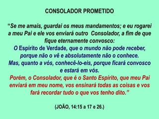 CONSOLADOR PROMETIDO
“Se me amais, guardai os meus mandamentos; e eu rogarei
a meu Pai e ele vos enviará outro Consolador, a fim de que
fique eternamente convosco:
O Espírito de Verdade, que o mundo não pode receber,
porque não o vê e absolutamente não o conhece.
Mas, quanto a vós, conhecê-lo-eis, porque ficará convosco
e estará em vós.
Porém, o Consolador, que é o Santo Espírito, que meu Pai
enviará em meu nome, vos ensinará todas as coisas e vos
fará recordar tudo o que vos tenho dito.”
(JOÃO, 14:15 a 17 e 26.)
 