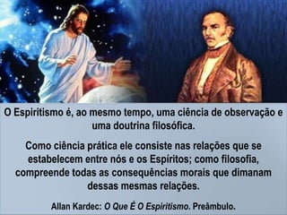 O Espiritismo é, ao mesmo tempo, uma ciência de observação e
uma doutrina filosófica.
Como ciência prática ele consiste nas relações que se
estabelecem entre nós e os Espíritos; como filosofia,
compreende todas as consequências morais que dimanam
dessas mesmas relações.
Allan Kardec: O Que É O Espiritismo. Preâmbulo.
 