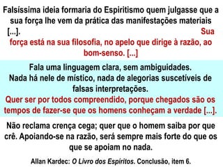 Falsíssima ideia formaria do Espiritismo quem julgasse que a
sua força lhe vem da prática das manifestações materiais
[...]. Sua
força está na sua filosofia, no apelo que dirige à razão, ao
bom-senso. [...]
Fala uma linguagem clara, sem ambiguidades.
Nada há nele de místico, nada de alegorias suscetíveis de
falsas interpretações.
Quer ser por todos compreendido, porque chegados são os
tempos de fazer-se que os homens conheçam a verdade [...].
Não reclama crença cega; quer que o homem saiba por que
crê. Apoiando-se na razão, será sempre mais forte do que os
que se apoiam no nada.
Allan Kardec: O Livro dos Espíritos. Conclusão, item 6.
 