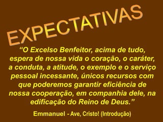 “O Excelso Benfeitor, acima de tudo,
espera de nossa vida o coração, o caráter,
a conduta, a atitude, o exemplo e o serviço
pessoal incessante, únicos recursos com
que poderemos garantir eficiência de
nossa cooperação, em companhia dele, na
edificação do Reino de Deus.”
Emmanuel - Ave, Cristo! (Introdução)
 