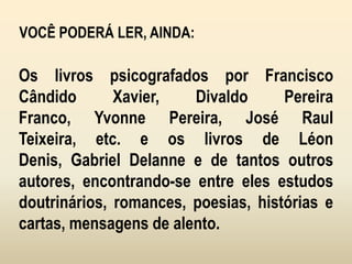 VOCÊ PODERÁ LER, AINDA:
Os livros psicografados por Francisco
Cândido Xavier, Divaldo Pereira
Franco, Yvonne Pereira, José Raul
Teixeira, etc. e os livros de Léon
Denis, Gabriel Delanne e de tantos outros
autores, encontrando-se entre eles estudos
doutrinários, romances, poesias, histórias e
cartas, mensagens de alento.
 